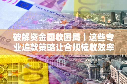济南破解资金回收困局｜这些专业追款策略让合规催收效率翻倍